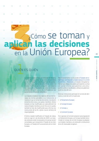 La Unión Europea se basa en el Estado de Derecho.
Esto significa que todas las acciones emprendidas
por la UE se basan en tratados que han sido aproba-
dos voluntaria y democráticamente por todos los
Estados miembros que la componen. Los tratados
son negociados y acordados por todos los Estados
miembros de la UE y, a su vez, ratificados por sus
parlamentos o mediante referéndum.
Los tratados establecen los objetivos de la Unión Eu-
ropea, las normas aplicables a sus instituciones, la
manera en que se toman las decisiones y la relación
existente entre esta y sus países miembros. Dichos
tratados se han modificado con cada adhesión de
nuevos Estados miembros a la UE. De vez en cuando,
también se han ido modificando para reformar las
instituciones de la UE y darles nuevos ámbitos de
responsabilidad.
El último tratado modificativo, el Tratado de Lisboa,
entró en vigor el 1 de diciembre de 2009. Los trata-
dos anteriores están incorporados en la actual versión
consolidada, que comprende el Tratado de la Unión
Europea y el Tratado de Funcionamiento de la Unión
Europea.
Más recientemente, la UE acordó el Tratado de Es-
tabilidad, Coordinación y Gobernanza en la Unión
Económica y Monetaria, un tratado interguberna-
mental que obliga a los países participantes a contar
con normas estrictas para garantizar unos presu-
puestos públicos equilibrados y refuerza la gobernan-
za de la zona del euro.
Diversas instituciones participan en la toma de deci-
siones a nivel de la UE, en particular:
●
● el Parlamento Europeo
●
● el Consejo Europeo
●
● el Consejo, y
●
● la Comisión Europea
Por lo general, la Comisión propone nueva legislación
y el Parlamento Europeo y el Consejo (también deno-
minado el Consejo de la Unión Europea) la adoptan.
Los Estados miembros y la institución o instituciones
de la UE interesadas la aplican.
1
QUIÉN ES QUIÉN
¿Cómo se toman y
aplican las decisiones
en la Unión Europea?
L
a
U
n
i
ó
n
E
u
r
o
p
e
a
:
¿Q
u
é
es
y
qu
é
hace
?
49
 