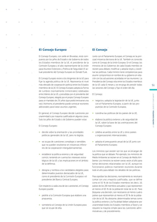El Consejo Europeo
El Consejo Europeo, con sede en Bruselas, está com-
puesto por los jefes de Estado o de Gobierno de todos
los Estados miembros de la UE, el presidente de la
Comisión Europea y el alto representante de la Unión
para Asuntos Exteriores y Política de Seguridad. El ac-
tual presidente del Consejo Europeo es Donald Tusk.
El Consejo Europeo reúne a los dirigentes de la UE para
fijar la agenda política de la UE. Representa el nivel
más elevado de cooperación política entre los Estados
miembros de la UE. El Consejo Europeo adopta la forma
de cumbres (normalmente trimestrales) celebradas
entre líderes de la UE y presididas por el presidente del
Consejo Europeo, elegido por el propio Consejo Europeo
para un mandato de 2½ años (que podrá renovarse una
vez). Asimismo, el presidente puede convocar reuniones
adicionales para tratar asuntos urgentes.
En general, el Consejo Europeo decide cuestiones por
unanimidad o por mayoría cualificada en algunos casos.
Solo los jefes de Estado o de Gobierno pueden votar.
El Consejo Europeo:
●
● decide sobre la orientación y las prioridades
políticas generales de la UE, pero no legisla;
●
● se ocupa de cuestiones complejas o sensibles
que no pueden resolverse en instancias inferio-
res de la cooperación intergubernamental;
●
● establece la política exterior y de seguridad
común, teniendo en cuenta los intereses estra-
tégicos de la UE y las implicaciones en el ámbito
de la defensa;
●
● designa y nombra a los candidatos elegidos para
determinados puestos destacados de la UE,
como el presidente de la Comisión Europea o el
presidente del Banco Central Europeo.
Con respecto a cada una de las cuestiones, el Consejo
Europeo puede:
●
● pedirle a la Comisión Europea que elabore una
propuesta;
●
● someterla al Consejo de la Unión Europea para
que se ocupe de ella.
El Consejo
Junto con el Parlamento Europeo, el Consejo es la prin-
cipal instancia decisoria de la UE. También es conocido
como el Consejo de la Unión Europea. En el Consejo, los
ministros de los Gobiernos de cada Estado miembro se
reúnen para debatir, modificar y adoptar leyes y coordi-
nar las políticas. Cada ministro tiene competencias para
asumir compromisos en nombre de su gobierno en rela-
ción con las actuaciones acordadas en las reuniones. La
Presidencia del Consejo rota entre los Estados miembros
de la UE cada 6 meses y se encarga de presidir todas
las sesiones del Consejo y fijar el orden del día.
El Consejo:
●
● negocia y adopta la legislación de la UE, junto
con el Parlamento Europeo, a partir de las pro-
puestas de la Comisión Europea;
●
● coordina las políticas de los países de la UE;
●
● elabora la política exterior y de seguridad de
la UE, sobre la base de las orientaciones del
Consejo Europeo;
●
● celebra acuerdos entre la UE y otros países
u organizaciones internacionales;
●
● adopta el presupuesto anual de la UE junto con
el Parlamento Europeo.
Los ministros que asisten son los que se encargan de
la política que se debate. Por ejemplo, los ministros de
Medio Ambiente se reúnen en el Consejo de Medio Am-
biente. Los ministros se reúnen varias veces al año para
tomar decisiones relacionadas con la UE, aunque los
funcionarios públicos mantienen reuniones durante
todo el año para debatir los detalles de las políticas.
Para aprobar las decisiones, normalmente es necesario
contar con una «mayoría cualificada», que se define
como el 55 % de los Estados miembros (es decir, 16
países de los 28 miembros actuales) y que representen
al menos el 65 % de la población total de la UE. Para
bloquear una decisión, son necesarios al menos cuatro
países que representen al menos el 35 % de la pobla-
ción de la UE. No obstante, determinados temas como
la política exterior y la fiscalidad deben adoptarse por
unanimidad (todos los Estados miembros a favor) y se
requiere la mayoría simple para las cuestiones admi-
nistrativas y de procedimiento.
L
a
U
n
i
ó
n
E
u
r
o
p
e
a
:
¿Q
u
é
es
y
qu
é
hace
?
51
 