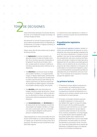 2Varias instituciones participan en el proceso decisorio
de la UE, con el Parlamento Europeo, el Consejo y la
Comisión Europea al frente.
Normalmente la Comisión Europea propone nuevos
actos jurídicos que posteriormente son adoptados por
el Parlamento y el Consejo. En algunas ocasiones, el
Consejo puede hacerlo solo.
Existen varios tipos de actos jurídicos que se aplican
de distintas formas.
●
● Un reglamento es una ley vinculante y de
aplicación directa en todos los Estados miem-
bros. No es necesario que sean incorporados en
la legislación nacional de los Estados miem-
bros, aunque puede ser necesario modificar la
normativa nacional para evitar conflictos con un
reglamento.
●
● Una directiva es una ley por la que se obliga
a los Estados miembros, o a un grupo de ellos,
a lograr un objetivo determinado. Generalmente,
las directivas deben incorporarse al ordenamien-
to jurídico nacional para que sean efectivas. De
manera significativa, las directivas especifican
los resultados que deben lograrse: corresponde
a los Estados miembros decidir cómo hacerlo.
●
● Una decisión puede estar destinada a los
Estados miembros, grupos de personas o incluso
a individuos. Es obligatoria en todos sus elemen-
tos. Las decisiones se utilizan, por ejemplo, para
pronunciarse sobre las propuestas de fusión de
empresas.
●
● Las recomendaciones y los dictámenes de
las instituciones de la UE expresan un punto de
vista dirigido a los Estados miembros y, en algu-
nos casos, a particulares, que no es vinculante
y no crea ninguna obligación jurídica para la
persona o entidad destinataria.
Cada propuesta de un nuevo acto jurídico de la UE
está en conformidad con un artículo determinado de
un tratado, que se denomina la base jurídica de la
propuesta. Esto determina qué procedimiento legis-
lativo debe seguirse.
La mayoría de los actos legislativos se realizan si-
guiendo un proceso conocido como el procedimiento
legislativo ordinario.
Procedimiento legislativo
ordinario
El procedimiento legislativo ordinario, también co-
nocido como procedimiento de codecisión, es el pro-
cedimiento más común para aprobar la legislación de
la UE. Esto sitúa a Parlamento y Consejo en pie de
igualdad y hace que las leyes aprobadas utilizando
este procedimiento sean actos conjuntos del Parla-
mento y del Consejo. Se aplica a la mayor parte de la
legislación de la UE, que abarca una amplia gama de
ámbitos como los derechos de los consumidores, la
protección del medio ambiente y el transporte. De
conformidad con el procedimiento legislativo ordina-
rio, la Comisión presenta una propuesta que debe ser
adoptada tanto por el Parlamento como por el Con-
sejo. Tras la recepción de la propuesta, el proceso
prosigue del siguiente modo.
La primera lectura
●
● El Parlamento Europeo debate la propuesta en
sus comisiones. Las modificaciones a la pro-
puesta se presentan y votan en dichos comités.
La propuesta se transmite al Parlamento en su
conjunto, que la somete a votación (junto con las
enmiendas) en la sesión plenaria.
●
● El Consejo y los Estados miembros examinan
en detalle la legislación; la mayor parte de
este debate tiene lugar en un grupo de trabajo
de funcionarios. Muchos problemas pueden
resolverse en este nivel técnico, o en los niveles
inmediatamente superiores, aunque algunas
cuestiones podrán ultimarse en las reuniones
de los ministros competentes. El Consejo llegará
a un acuerdo político sobre la legislación, algo
que puede suceder antes o después de las
votaciones del Parlamento. Una vez haya votado
el Parlamento, el acuerdo político se convierte
formalmente en una posición común. Si la posi-
ción común del Consejo difiere de la votación del
Parlamento, la legislación pasa a una segunda
lectura a fin de resolver las diferencias.
TOMA DE DECISIONES
L
a
U
n
i
ó
n
E
u
r
o
p
e
a
:
¿Q
u
é
es
y
qu
é
hace
?
53
 