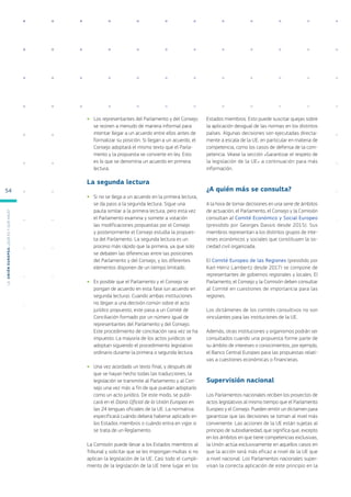 ●
● Los representantes del Parlamento y del Consejo
se reúnen a menudo de manera informal para
intentar llegar a un acuerdo entre ellos antes de
formalizar su posición. Si llegan a un acuerdo, el
Consejo adoptará el mismo texto que el Parla-
mento y la propuesta se convierte en ley. Esto
es lo que se denomina un acuerdo en primera
lectura.
La segunda lectura
●
● Si no se llega a un acuerdo en la primera lectura,
se da paso a la segunda lectura. Sigue una
pauta similar a la primera lectura, pero esta vez
el Parlamento examina y somete a votación
las modificaciones propuestas por el Consejo
y posteriormente el Consejo estudia la propues-
ta del Parlamento. La segunda lectura es un
proceso más rápido que la primera, ya que solo
se debaten las diferencias entre las posiciones
del Parlamento y del Consejo, y los diferentes
elementos disponen de un tiempo limitado.
●
● Es posible que el Parlamento y el Consejo se
pongan de acuerdo en esta fase (un acuerdo en
segunda lectura). Cuando ambas instituciones
no llegan a una decisión común sobre el acto
jurídico propuesto, este pasa a un Comité de
Conciliación formado por un número igual de
representantes del Parlamento y del Consejo.
Este procedimiento de conciliación rara vez se ha
impuesto. La mayoría de los actos jurídicos se
adoptan siguiendo el procedimiento legislativo
ordinario durante la primera o segunda lectura.
●
● Una vez acordado un texto final, y después de
que se hayan hecho todas las traducciones, la
legislación se transmite al Parlamento y al Con-
sejo una vez más a fin de que puedan adoptarlo
como un acto jurídico. De este modo, se publi-
cará en el Diario Oficial de la Unión Europea en
las 24 lenguas oficiales de la UE. La normativa
especificará cuándo deberá haberse aplicado en
los Estados miembros o cuándo entra en vigor si
se trata de un Reglamento.
La Comisión puede llevar a los Estados miembros al
Tribunal y solicitar que se les impongan multas si no
aplican la legislación de la UE. Casi todo el cumpli-
miento de la legislación de la UE tiene lugar en los
Estados miembros. Esto puede suscitar quejas sobre
la aplicación desigual de las normas en los distintos
países. Algunas decisiones son ejecutadas directa-
mente a escala de la UE, en particular en materia de
competencia, como los casos de defensa de la com-
petencia. Véase la sección «Garantizar el respeto de
la legislación de la UE» a continuación para más
información.
¿A quién más se consulta?
A la hora de tomar decisiones en una serie de ámbitos
de actuación, el Parlamento, el Consejo y la Comisión
consultan al Comité Económico y Social Europeo
(presidido por Georges Dassis desde 2015). Sus
miembros representan a los distintos grupos de inte-
reses económicos y sociales que constituyen la so-
ciedad civil organizada.
El Comité Europeo de las Regiones (presidido por
Karl-Heinz Lambertz desde 2017) se compone de
representantes de gobiernos regionales y locales. El
Parlamento, el Consejo y la Comisión deben consultar
al Comité en cuestiones de importancia para las
regiones.
Los dictámenes de los comités consultivos no son
vinculantes para las instituciones de la UE.
Además, otras instituciones y organismos podrán ser
consultados cuando una propuesta forme parte de
su ámbito de intereses o conocimientos, por ejemplo,
el Banco Central Europeo para las propuestas relati-
vas a cuestiones económicas o financieras.
Supervisión nacional
Los Parlamentos nacionales reciben los proyectos de
actos legislativos al mismo tiempo que el Parlamento
Europeo y el Consejo. Pueden emitir un dictamen para
garantizar que las decisiones se toman al nivel más
conveniente. Las acciones de la UE están sujetas al
principio de subsidiariedad, que significa que, excepto
en los ámbitos en que tiene competencias exclusivas,
la Unión actúa exclusivamente en aquellos casos en
que la acción será más eficaz a nivel de la UE que
a nivel nacional. Los Parlamentos nacionales super-
visan la correcta aplicación de este principio en la
L
a
U
n
i
ó
n
E
u
r
o
p
e
a
:
¿Q
u
é
es
y
qu
é
hace
?
54
 