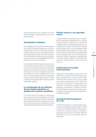 toma de decisiones de la UE y pueden emitir «dictá-
menes motivados» si consideran que el principio no
se ha respetado.
Participación ciudadana
Todo ciudadano de la UE tiene derecho a presentar
una petición al Parlamento Europeo en una de las 24
lenguas oficiales de la UE, en forma de reclamación
o solicitud, sobre una cuestión que incida en el ámbito
de competencias de la Unión. La Comisión de Peticio-
nes del Parlamento Europeo examina las peticiones
y dictamina en lo que a su admisibilidad se refiere. Se
encarga, asimismo, de su tramitación.
Los ciudadanos también pueden participar directa-
mente en el desarrollo de políticas de la UE pidiendo
a la Comisión Europea que presente una propuesta
sobre cuestiones en las que la UE tiene competencia
para legislar. Una iniciativa ciudadana europea, como
se le denomina, ha de ser respaldada como mínimo
por un millón de ciudadanos de la UE procedentes de
al menos siete de los 28 Estados miembros. Se exige
un número mínimo de firmantes en cada uno de estos
siete Estados miembros.
La coordinación de las políticas
de los Estados miembros: el
ejemplo de la política económica
En el marco de la unión económica y monetaria, la
política económica de la UE se basa en una estrecha
coordinación de las políticas económicas nacionales.
Esta coordinación es llevada a cabo por los ministros
de Economía y Hacienda, que conjuntamente forman
el Consejo de Asuntos Económicos y Financieros.
Política exterior y de seguridad
común
La política exterior y de seguridad común es la política
exterior organizada y acordada de la UE y se ocupa
principalmente de la diplomacia y las acciones de
seguridad y defensa. Las decisiones requieren la una-
nimidad entre los Estados miembros en el Consejo de
la Unión Europea, pero, una vez acordadas, pueden
decidirse determinados aspectos por mayoría cuali-
ficada. La política exterior de la UE está representada
por la alta representante de la Unión para Asuntos
Exteriores y Política de Seguridad y vicepresidenta de
la Comisión, Federica Mogherini, que actualmente
preside las reuniones de los ministros de Asuntos
Exteriores.
Celebración de acuerdos
internacionales
Cada año, el Consejo celebra (es decir, firma oficial-
mente) varios acuerdos entre la Unión Europea y otros
países no pertenecientes a la UE, así como con orga-
nizaciones internacionales. Estos acuerdos pueden
cubrir ámbitos amplios tales como el comercio, la
cooperación y el desarrollo, o pueden tratar temas
específicos como los textiles, la pesca, la ciencia y la
tecnología, y el transporte. Se requiere el consenti-
miento del Parlamento para todos los acuerdos inter-
nacionales en ámbitos pertenecientes al procedimien-
to legislativo ordinario.
Aprobación del presupuesto
de la UE
El Parlamento Europeo y el Consejo deciden conjun-
tamente el presupuesto anual de la UE. Si ambas
instituciones no están de acuerdo, se sigue el proce-
dimiento de conciliación hasta que se aprueba el
presupuesto. Véase la sección «Toma de medidas: el
presupuesto de la UE» a continuación para más
información.
L
a
U
n
i
ó
n
E
u
r
o
p
e
a
:
¿Q
u
é
es
y
qu
é
hace
?
55
 