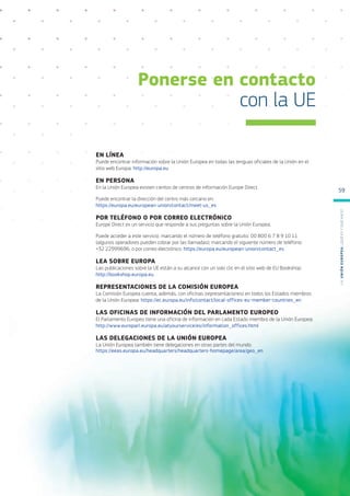EN LÍNEA
Puede encontrar información sobre la Unión Europea en todas las lenguas oficiales de la Unión en el
sitio web Europa: http://europa.eu
EN PERSONA
En la Unión Europea existen cientos de centros de información Europe Direct.
Puede encontrar la dirección del centro más cercano en:
https://europa.eu/european-union/contact/meet-us_es
POR TELÉFONO O POR CORREO ELECTRÓNICO
Europe Direct es un servicio que responde a sus preguntas sobre la Unión Europea.
Puede acceder a este servicio: marcando el número de teléfono gratuito: 00 800 6 7 8 9 10 11
(algunos operadores pueden cobrar por las llamadas); marcando el siguiente número de teléfono:
+32 22999696; o por correo electrónico: https://europa.eu/european-union/contact_es
LEA SOBRE EUROPA
Las publicaciones sobre la UE están a su alcance con un solo clic en el sitio web de EU Bookshop:
http://bookshop.europa.eu
REPRESENTACIONES DE LA COMISIÓN EUROPEA
La Comisión Europea cuenta, además, con oficinas (representaciones) en todos los Estados miembros
de la Unión Europea: https://ec.europa.eu/info/contact/local-offices-eu-member-countries_en
LAS OFICINAS DE INFORMACIÓN DEL PARLAMENTO EUROPEO
El Parlamento Europeo tiene una oficina de información en cada Estado miembro de la Unión Europea:
http://www.europarl.europa.eu/atyourservice/es/information_offices.html
LAS DELEGACIONES DE LA UNIÓN EUROPEA
La Unión Europea también tiene delegaciones en otras partes del mundo:
https://eeas.europa.eu/headquarters/headquarters-homepage/area/geo_en
Ponerse en contacto
con la UE
L
a
U
n
i
ó
n
E
u
r
o
p
e
a
:
¿Q
u
é
es
y
qu
é
hace
?
59
 