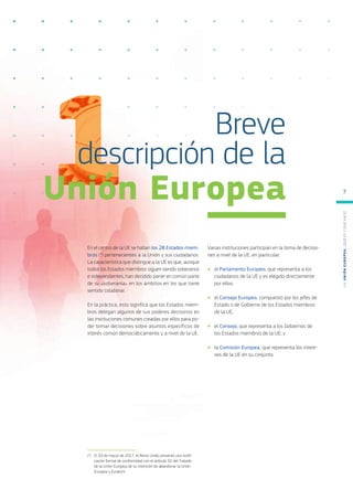 En el centro de la UE se hallan los 28 Estados miem-
bros (*) pertenecientes a la Unión y sus ciudadanos.
La característica que distingue a la UE es que, aunque
todos los Estados miembros siguen siendo soberanos
e independientes, han decidido poner en común parte
de su «soberanía» en los ámbitos en los que tiene
sentido colaborar.
En la práctica, esto significa que los Estados miem-
bros delegan algunos de sus poderes decisorios en
las instituciones comunes creadas por ellos para po-
der tomar decisiones sobre asuntos específicos de
interés común democráticamente y a nivel de la UE.
Varias instituciones participan en la toma de decisio-
nes a nivel de la UE, en particular:
●
● el Parlamento Europeo, que representa a los
ciudadanos de la UE y es elegido directamente
por ellos;
●
● el Consejo Europeo, compuesto por los jefes de
Estado o de Gobierno de los Estados miembros
de la UE;
●
● el Consejo, que representa a los Gobiernos de
los Estados miembros de la UE; y
●
● la Comisión Europea, que representa los intere-
ses de la UE en su conjunto.
Breve
descripción de la
Unión Europea
(*)	 El 29 de marzo de 2017, el Reino Unido presentó una notifi-
cación formal de conformidad con el artículo 50 del Tratado
de la Unión Europea de su intención de abandonar la Unión
Europea y Euratom.
L
a
U
n
i
ó
n
E
u
r
o
p
e
a
:
¿Q
u
é
es
y
qu
é
hace
?
7
 