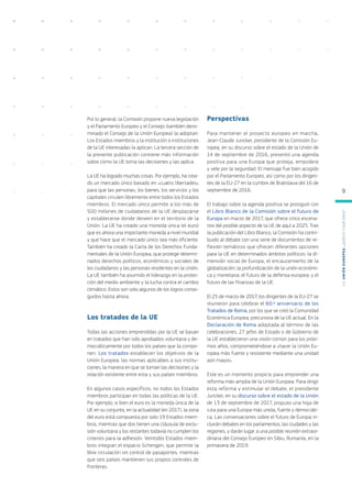 Por lo general, la Comisión propone nueva legislación
y el Parlamento Europeo y el Consejo (también deno-
minado el Consejo de la Unión Europea) la adoptan.
Los Estados miembros y la institución o instituciones
de la UE interesadas la aplican. La tercera sección de
la presente publicación contiene más información
sobre cómo la UE toma las decisiones y las aplica.
La UE ha logrado muchas cosas. Por ejemplo, ha crea-
do un mercado único basado en «cuatro libertades»
para que las personas, los bienes, los servicios y los
capitales circulen libremente entre todos los Estados
miembros. El mercado único permite a los más de
500 millones de ciudadanos de la UE desplazarse
y establecerse donde deseen en el territorio de la
Unión. La UE ha creado una moneda única (el euro)
que es ahora una importante moneda a nivel mundial
y que hace que el mercado único sea más eficiente.
También ha creado la Carta de los Derechos Funda-
mentales de la Unión Europea, que protege determi-
nados derechos políticos, económicos y sociales de
los ciudadanos y las personas residentes en la Unión.
La UE también ha asumido el liderazgo en la protec-
ción del medio ambiente y la lucha contra el cambio
climático. Estos son solo algunos de los logros conse-
guidos hasta ahora.
Los tratados de la UE
Todas las acciones emprendidas por la UE se basan
en tratados que han sido aprobados voluntaria y de-
mocráticamente por todos los países que la compo-
nen. Los tratados establecen los objetivos de la
Unión Europea, las normas aplicables a sus institu-
ciones, la manera en que se toman las decisiones y la
relación existente entre esta y sus países miembros.
En algunos casos específicos, no todos los Estados
miembros participan en todas las políticas de la UE.
Por ejemplo, si bien el euro es la moneda única de la
UE en su conjunto, en la actualidad (en 2017), la zona
del euro está compuesta por solo 19 Estados miem-
bros, mientras que dos tienen una cláusula de exclu-
sión voluntaria y los restantes todavía no cumplen los
criterios para la adhesión. Veintidós Estados miem-
bros integran el espacio Schengen, que permite la
libre circulación sin control de pasaportes, mientras
que seis países mantienen sus propios controles de
fronteras.
Perspectivas
Para mantener el proyecto europeo en marcha,
Jean-Claude Juncker, presidente de la Comisión Eu-
ropea, en su discurso sobre el estado de la Unión de
14 de septiembre de 2016, presentó una agenda
positiva para una Europa que proteja, empodere
y vele por la seguridad. El mensaje fue bien acogido
por el Parlamento Europeo, así como por los dirigen-
tes de la EU-27 en la cumbre de Bratislava del 16 de
septiembre de 2016.
El trabajo sobre la agenda positiva se prosiguió con
el Libro Blanco de la Comisión sobre el futuro de
Europa en marzo de 2017, que ofrece cinco escena-
rios del posible aspecto de la UE de aquí a 2025. Tras
la publicación del Libro Blanco, la Comisión ha contri-
buido al debate con una serie de documentos de re-
flexión temáticos que ofrecen diferentes opciones
para la UE en determinados ámbitos políticos: la di-
mensión social de Europa; el encauzamiento de la
globalización; la profundización de la unión económi-
ca y monetaria; el futuro de la defensa europea; y el
futuro de las finanzas de la UE.
El 25 de marzo de 2017, los dirigentes de la EU-27 se
reunieron para celebrar el 60.º aniversario de los
Tratados de Roma, por los que se creó la Comunidad
Económica Europea, precursora de la UE actual. En la
Declaración de Roma adoptada al término de las
celebraciones, 27 jefes de Estado o de Gobierno de
la UE establecieron una visión común para los próxi-
mos años, comprometiéndose a «hacer la Unión Eu-
ropea más fuerte y resistente mediante una unidad
aún mayor».
Este es un momento propicio para emprender una
reforma más amplia de la Unión Europea. Para dirigir
esta reforma y estimular el debate, el presidente
Juncker, en su discurso sobre el estado de la Unión
de 13 de septiembre de 2017, propuso una hoja de
ruta para una Europa más unida, fuerte y democráti-
ca. Las conversaciones sobre el futuro de Europa in-
cluirán debates en los parlamentos, las ciudades y las
regiones, y darán lugar a una posible reunión extraor-
dinaria del Consejo Europeo en Sibiu, Rumanía, en la
primavera de 2019.
L
a
U
n
i
ó
n
E
u
r
o
p
e
a
:
¿Q
u
é
es
y
qu
é
hace
?
9
 