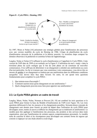 Traduit par Fabrice Aimetti le 18 novembre 2012
Figure 8 – Cycle PDSA : Deming, 1993
En 1987, Moen et Nolan [16] présentent une stratégie globale pour l'amélioration des processus
avec une version modifiée du cycle de Deming de 1986. L'étape de planification du cycle
d'amélioration nécessite de la prédiction et la théorie associée. La troisième étape compare les
données observées à la prédiction et constitue la base de l'apprentissage.
Langley, Nolan et Nolan [17] raffinent le cycle d'amélioration et l’appellent le Cycle PDSA. Cette
version de l'API date de 1994 et est restituée sur la Figure 9. L'utilisation du mot « study » dans la
troisième phase du cycle souligne que le but de cette phase est de construire de nouvelles
connaissances. Il ne suffit pas de déterminer si un changement a entraîné une amélioration au cours
d'un test particulier. Au fur et à mesure que vous construisez votre connaissance, vous devez être en
mesure de prédire si un changement se traduira par une amélioration dans les différentes conditions
auxquelles vous devrez faire face dans l'avenir. En outre, ils ont ajouté trois questions
fondamentales pour compléter le cycle PDSA :
1. Que tentons-nous d'accomplir ?
2. Comment saurons-nous qu'un changement est une amélioration ?
3. Quels changements pouvons-nous faire pour apporter une amélioration ?
2.3. Le Cycle PDSA génère un cadre de travail
Langley, Moen, Nolan, Nolan, Norman et Provost [18, 19] ont combiné les trois questions et le
cycle PDSA pour former la base du Modèle d'Amélioration de l'API (voir Figure 10). Les trois
questions définissent le but, les mesures et les changements possibles. Soixante-douze concepts de
changement sont donnés pour fournir un point de départ dans l'utilisation du cycle PDSA pour
développer, tester, mettre en œuvre et diffuser les changements qui se traduisent en amélioration. Le
modèle peut être appliqué à l'amélioration des processus, des produits et des services dans toute
organisation, ainsi que l'amélioration de certains aspects comportementaux personnels. Le modèle
tente de concilier le désir et les récompenses pour développer une certaine forme de sagesse qui
consiste à s'appuyer sur une étude attentive avant d'agir.
 