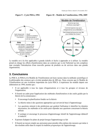 Traduit par Fabrice Aimetti le 18 novembre 2012
Figure 9 – Cycle PDSA, 1994 Figure 10 – Modèle de l'Amélioration, 1996, 2009
Le modèle est à la fois applicable à grande échelle et facile à apprendre et à utiliser. Le modèle
prend en charge les efforts d'amélioration dans un contexte qui va de l'informel au très complexe
(par exemple l'introduction d'une nouvelle gamme de produits ou de services dans une grande
organisation).
3. Conclusions
Le PDCA, le PDSA et le Modèle de l'Amélioration ont leurs racines dans la méthode scientifique et
la philosophie des sciences qui a évolué pendant plus de 400 ans. Nous croyons que le Modèle de
l'Amélioration est une évolution importante du cycle PDCA. L'expérience du modèle depuis son
élaboration en 1994, montre que :
• Il est applicable à tous les types d'organisations et à tous les groupes et niveaux de
l'organisation
• Il fournit un cadre pour l'application des méthodes d'amélioration et des outils guidés par la
théorie de la connaissance :
• Il encourage la planification fondée sur la théorie
• La théorie mène à des questions appropriées qui servent de base à l'apprentissage
• Les questions mènent à des prédictions qui guident l'utilisateur à identifier les données
nécessaires, les méthodes et les outils pour répondre aux questions concernant la théorie
utilisée
• Il souligne et encourage le processus d'apprentissage itératif de l'apprentissage déductif
et inductif.
• Il permet d'adapter les plans de projet lorsque l'apprentissage se fait
• Il fournit un moyen simple aux personnes pour prendre elles-mêmes des mesures qui mène à
des résultats utiles dans le respect la tradition pragmatique de l'apprentissage.
 