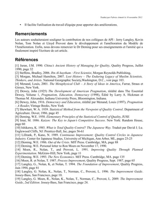Traduit par Fabrice Aimetti le 18 novembre 2012
• Il facilite l'utilisation du travail d'équipe pour apporter des améliorations.
Remerciements
Les auteurs souhaiteraient souligner la contribution de nos collègues de API : Jerry Langley, Kevin
Nolan, Tom Nolan et Lloyd Provost dans le développement et l'amélioration du Modèle de
l'Amélioration. Enfin, nous devons remercier le Dr Deming pour ses enseignements et l'amitié qui a
finalement inspiré l'écriture de cet article.
Références
[1] Juran, J.M. 1990. China’s Ancient History of Managing for Quality, Quality Progress, Juillet
1990, page 32
[2] Steffens, Bradley, 2006. Ibn Al-haytham : First Scientist, Morgan Reynolds Publishing,
[3] Morgan, Michael Hamilton, 2007. Lost History – The Enduring Legacy of Muslim Scientists,
Thinkers, and Artists. National Georgraphic Society,Washington, D.C., voir page 103.
[4] Menand, Louis, 2001. The Metaphysical Club – A Story of Ideas in America, Farrar, Straus et
Giroux, New York.
[5] Dewey, John (1925) The Development of American Pragmatism, réédité dans The Essential
Dewey, Volume 1, Pragmatism, Education, Democracy (1998), Édité by Larry A. Hickman et
Thomas M. Alexander, Indiana University Press, Bloomington, Indiana.
[6] Dewey, John, 1916. Democracy and Education, réédité par Menand, Louis (1997), Pragmatism
– A Reader, Vintage Books, New York
[7] Shewhart, W. A. 1939. Statistical Method from the Viewpoint of Quality Control. Department of
Agriculture. Dover, 1986, page 45
[8] Deming, W.E. 1950. Elementary Principles of the Statistical Control of Quality, JUSE
[9] Imai, M. 1886. Kaizen: The Key to Japan’s Competitive Success. New York: Random House,
page 60
[10] Ishikawa, K. 1985. What is Total Quality Control? The Japanese Way. Traduit par David J. Lu.
Englewood Cliffs, NJ: Prentice-Hall, Inc, pages 56-61
[11] Lillrank, P., Kano, N. 1989. Continuous Improvement: Quality Control Circles in Japanese
Industry. Center for Japanese Studies, University of Michigan, Ann Arbor, MI., pages 23-25
[12] Deming, W.E. 1986. Out of the Crisis. MIT Press. Cambridge, MA, page 88
[13] Deming, W.E. Personal letter to Ron Moen on November 17, 1990.
[14] Moen, R., Nolan, T., and Provost, L. 1991. Improving Quality Through Planned
Experimentation. McGraw-Hill, New York, page 11
[15] Deming, W.E. 1993. The New Economics. MIT Press. Cambridge, MA. page 135
[16] Moen, R. et Nolan, T. 1987. Process Improvement, Quality Progress, Sept. 1987, page 65
[17] Langley, G., Nolan, K, et Nolan, T. 1994. The Foundation of Improvement, Quality Progress,
Juin 1994, page 81
[18] Langley, G. Nolan, K., Nolan, T., Norman, C., Provost, L. 1996. The Improvement Guide.
Jossey-Bass, San Francisco, page 10.
[19] Langley, G. Moen, R., Nolan, K., Nolan, T., Norman, C., Provost, L. 2009. The Improvement
Guide, 2nd Edition. Jossey-Bass, San Francisco, page 24.
 