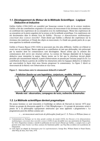 Traduit par Fabrice Aimetti le 18 novembre 2012
1.1. Développement du Moteur de la Méthode Scientifique : Logique
Déductive et Inductive
Galileo Galilei (1564-1642) est considéré par beaucoup comme le père de la science moderne.
Galilée a fait des contributions originales à la science du mouvement et de résistance des matériaux
en combinant des expériences de sa conception avec les mathématiques. Mener des expériences de
sa conception est la pierre angulaire de la science et de la méthode scientifique. Ces expériences ont
été documentées dans le dernier livre de Galilée : Discours et démonstrations mathématiques
concernant deux sciences nouvellesii
. Étant donné que Galilée a effectué des expériences sur la
résistance des matériaux et l'étude des objets en mouvement, il a fondé une grande partie de ce que
nous appelons la méthode scientifique.
Galilée et Francis Bacon (1561-1626) ne pouvaient pas être plus différents. Galilée est d'abord et
avant tout un scientifique. Bacon apportera sa contribution en tant que philosophe, très préoccupé
par la manière dont les connaissances sont développées. Bacon estime que la création des
connaissances doit suivre une structure prévue. La science de l'époque dépendait de la logique
déductive pour interpréter la nature. Bacon insiste sur le fait que le chercheur devrait plutôt
procéder par raisonnement inductif, à partir d'observations en passant par l'axiome jusqu'à la loi. La
contribution de Bacon a permis de combler les interactions entre les logiques déductive et inductive
qui sous-tendent la façon dont nous faisons progresser la connaissance. La figure 2 décrit ce
mouvement de la théorie vers l'observation et vice-versa.
Figure 2 – Interactions entre le raisonnement déductif et inductifiii
1.2. La Méthode scientifique devient pragmatique
De jeunes hommes se sont rencontrés à Cambridge en dehors de Harvard en Janvier 1872 pour
former un groupe de discussion appelé le « Club Métaphysique ». Ce groupe de personnes serait à
jamais lié à la philosophie typiquement américaine que nous appelons « pragmatisme ». Le
pragmatisme peut être définie comme suit :
« … un mouvement américain de philosophie fondé par C. S. Peirce et William James et
ii Contrairement au Dialogue sur les deux grands systèmes du monde (1632), les Discours et les démonstrations
mathématiques concernant deux nouvelles sciences (1638) n'a pas été publié avec une autorisation de l'Inquisition.
En 1633, l'Inquisition romaine a interdit la publication de tout travail effectué par Galilée, y compris tout ce qu'il
pourrait écrire dans l'avenir. Les Deux sciences fut finalement publié aux Pays-Bas en dehors de la juridiction de
l'Inquisition.
iii Cette figure est adaptée de Statistiques pour les expérimentateurs, George Box, William Hunter et Stuart Hunter,
John Wiley & Sons, New York, 1978.
 