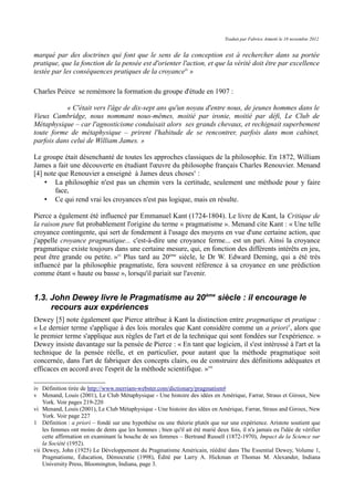 Traduit par Fabrice Aimetti le 18 novembre 2012
marqué par des doctrines qui font que le sens de la conception est à rechercher dans sa portée
pratique, que la fonction de la pensée est d'orienter l'action, et que la vérité doit être par excellence
testée par les conséquences pratiques de la croyanceiv
»
Charles Peirce se remémore la formation du groupe d'étude en 1907 :
« C'était vers l'âge de dix-sept ans qu'un noyau d'entre nous, de jeunes hommes dans le
Vieux Cambridge, nous nommant nous-mêmes, moitié par ironie, moitié par défi, Le Club de
Métaphysique – car l'agnosticisme conduisait alors ses grands chevaux, et rechignait superbement
toute forme de métaphysique – prirent l'habitude de se rencontrer, parfois dans mon cabinet,
parfois dans celui de William James. »
Le groupe était désenchanté de toutes les approches classiques de la philosophie. En 1872, William
James a fait une découverte en étudiant l'œuvre du philosophe français Charles Renouvier. Menand
[4] note que Renouvier a enseigné à James deux chosesv
:
• La philosophie n'est pas un chemin vers la certitude, seulement une méthode pour y faire
face,
• Ce qui rend vrai les croyances n'est pas logique, mais en résulte.
Pierce a également été influencé par Emmanuel Kant (1724-1804). Le livre de Kant, la Critique de
la raison pure fut probablement l'origine du terme « pragmatisme ». Menand cite Kant : « Une telle
croyance contingente, qui sert de fondement à l'usage des moyens en vue d'une certaine action, que
j'appelle croyance pragmatique... c'est-à-dire une croyance ferme... est un pari. Ainsi la croyance
pragmatique existe toujours dans une certaine mesure, qui, en fonction des différents intérêts en jeu,
peut être grande ou petite. »vi
Plus tard au 20ème
siècle, le Dr W. Edward Deming, qui a été très
influencé par la philosophie pragmatiste, fera souvent référence à sa croyance en une prédiction
comme étant « haute ou basse », lorsqu'il pariait sur l'avenir.
1.3. John Dewey livre le Pragmatisme au 20ème
siècle : il encourage le
recours aux expériences
Dewey [5] note également que Pierce attribue à Kant la distinction entre pragmatique et pratique :
« Le dernier terme s'applique à des lois morales que Kant considère comme un a priori1
, alors que
le premier terme s'applique aux règles de l'art et de la technique qui sont fondées sur l'expérience. »
Dewey insiste davantage sur la pensée de Pierce : « En tant que logicien, il s'est intéressé à l'art et la
technique de la pensée réelle, et en particulier, pour autant que la méthode pragmatique soit
concernée, dans l'art de fabriquer des concepts clairs, ou de construire des définitions adéquates et
efficaces en accord avec l'esprit de la méthode scientifique. »vii
iv Définition tirée de http://www.merriam-webster.com/dictionary/pragmatism#
v Menand, Louis (2001), Le Club Métaphysique - Une histoire des idées en Amérique, Farrar, Straus et Giroux, New
York. Voir pages 219-220
vi Menand, Louis (2001), Le Club Métaphysique - Une histoire des idées en Amérique, Farrar, Straus and Giroux, New
York. Voir page 227
1 Définition : a priori – fondé sur une hypothèse ou une théorie plutôt que sur une expérience. Aristote soutient que
les femmes ont moins de dents que les hommes ; bien qu'il ait été marié deux fois, il n'a jamais eu l'idée de vérifier
cette affirmation en examinant la bouche de ses femmes – Bertrand Russell (1872-1970), Impact de la Science sur
la Société (1952).
vii Dewey, John (1925) Le Développement du Pragmatisme Américain, réédité dans The Essential Dewey, Volume 1,
Pragmatisme, Éducation, Démocratie (1998), Édité par Larry A. Hickman et Thomas M. Alexander, Indiana
University Press, Bloomington, Indiana, page 3.
 