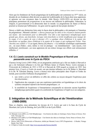 Traduit par Fabrice Aimetti le 18 novembre 2012
Alors que les fondateurs de l'école pragmatique de la philosophie ont commencé au 19ème
siècle, un
disciple de ces fondateurs allait devenir un géant de la philosophie de la façon dont nous apprenons
et agissons sur nos croyances dans le monde. John Dewey (1859-1952) est devenu un des
principaux promoteurs du pragmatisme et ses œuvres ont influencé la philosophie, l'éducation, la
religion, le gouvernement et la démocratie dans le monde. Le pragmatisme de James et Dewey
pourrait se résumer par l'affirmation : les gens sont les agents de leur propre destinée.viii
Dewey a établi une distinction forte entre la façon dont la philosophie a été pratiquée et l'intention
du pragmatisme ; Menand a déclaré : « Dewey pensait que les idées et les croyances étaient pareils
aux mains : des instruments pour se débrouiller. Une idée a une importance métaphysique aussi
grande que, disons, une fourchette. Lorsque votre fourchette se révèle insuffisante pour manger de
la soupe, il n'y a guère de sens à discuter s'il y a quelque chose d'inhérent à la nature des
fourchettes ou quelque chose d'inhérent à la nature de la soupe et qui expliquerait l'échec. Vous
cherchez une cuillère »ix
À cet égard, Dewey [6] observe : « La méthode scientifique expérimentale
est... un essai d'idées ; ainsi, même si c'est en pratique – ou immédiatement – sans succès, c'est
intellectuel, enrichissant ; car nous apprenons de nos échecs lorsque nos efforts sont sérieusement
réfléchis. »x
1.4. C.I. Lewis construit sur le Modèle Pragmatique et fournit une
passerelle avec le Cycle du PDCA
Clarence Irving Lewis (1883-1964), est un pragmatiste américain qui a fait ses études à Harvard et
qui a été fortement influencé à la fois par William James et Charles Pierce. Lewis enseigna à
l'Université de Californie de 1911 à 1919 et à Harvard de 1920 jusqu'à sa retraite en 1953. Son
premier livre, L'esprit et l'ordre du monde, eut une énorme influence sur le Dr Walter A. Shewhart
et le Dr. W. Edwards Deming. Lewis a énoncé trois idées principales dans l'Esprit et l'ordre du
monde, pour accroître l'influence du pragmatistexi
:
1. une vérité a priori est définitive et offre des critères au moyen desquels l'expérience peut
être discriminée ;
2. l'application des concepts à une une expérience particulière est hypothétique et le choix du
système conceptuel répond à des besoins pragmatiques ; et
3. la sensibilité de l'expérience à l'interprétation conceptuelle ne nécessite aucune hypothèse
métaphysique particulière quant à la conformité de l'expérience à l'esprit ou à ses catégories.
2. Intégration de la Méthode Scientifique et de l'Amélioration
(1900-2009)
Dans ce chapitre, nous présentons les travaux de C.I. Lewis qui sont à la base du Cycle de
Shewhart, du Cycle de Deming, du Cycle PDCA et du Cycle PDSA.
viii Menand, Louis (2001), Le Club Métaphysique – Une histoire des idées en Amérique, Farrar, Straus et Giroux, New
York. Voir page 371
ix Menand, Louis (2001), Le Club Métaphysique – Une histoire des idées en Amérique, Farrar, Straus et Giroux, New
York. Voir page 361
x Dewey, John (1916) Démocratie et Éducation, réédité par Menand, Louis (1997) Pragmatisme – A Reader, Vintage
Books, New York.
xi L'ESprit et l'ordre du monde: http://www.iep.utm.edu/l/lewisci.htm#H1
 
