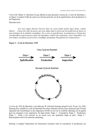 Traduit par Fabrice Aimetti le 18 novembre 2012
C'est le Dr. Walter A. Shewhart [7] qui afficha la toute première version du « Cycle de Shewhart ».
La figure 3 compare l'idée de cycle avec l'ancien point de vue de la spécification, de la production et
de l'inspection.
Shewhart écrit :
Ces trois étapes doivent s'inscrire dans un cercle plutôt qu'une ligne droite, comme
illustré. . . Il peut être utile de penser aux trois étapes dans le processus de production de masse en
tant qu'étapes de la méthode scientifique. En ce sens, la spécification, la production et l'inspection
correspondent respectivement à faire une hypothèse, réaliser une expérience, tester l'hypothèse. Les
trois étapes constituent un processus scientifique dynamique d'acquisition de connaissances.
Figure 3 – Cycle de Shewhart, 1939
Le livre de 1939 de Shewhart a été édité par W. Edwards Deming lorsqu'il avait 39 ans. En 1950,
Deming [8] a modifié le cycle de Shewhart lors d'un séminaire de huit jours sponsorisé par l'Union
Japonaise des Scientifiques et des Ingénieurs (JUSE) et axé sur le contrôle statistique de la qualité
pour les managers et les ingénieurs. Sa ligne droite: Étape 1 - Conception, Étape 2 - Production,
Étape 3 - Vente a été converti en un cercle avec une quatrième étape en plus : Étape 4 –
Reconception suite à la recherche marketing.
Deming a souligné l'importance de l'interaction constante entre la conception, la production, les
 