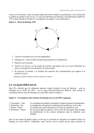 Traduit par Fabrice Aimetti le 18 novembre 2012
ventes et la recherche, et que les quatre étapes devraient tournées en permanence, avec comme but
la qualité du produit et du service. Le cycle de Shewhart par Deming a été légèrement modifié en
1951 comme illustré à la Figure 4. Les japonais l'ont appelé « roue de Deming ».
Figure 4 – Roue de Deming, 1951
1. Concevez le produit (avec les tests appropriés).
2. Fabriquez-le ; testez-le dans la chaîne de production et en laboratoire.
3. Mettez-le sur le marché.
4. Testez-le en service, via des études de marché, renseignez-vous sur ce que l'utilisateur en
pense, et pourquoi le non-utilisateur ne l'a pas acheté.
5. Re-concevez le produit, à la lumière des réactions des consommateurs par rapport à la
qualité et au prix.
Continuez à faire tourner le Cycle encore et encore.
2.1. Le Cycle PDCA est né
Imai [9] a déclaré que les dirigeants japonais avaient refondu la roue de Deming – suite au
séminaire de la JUSE de 1950 – en un cycle Plan-Do-Check-Act (PDCA). Imai montre la
corrélation entre la roue de Deming et le cycle PDCA dans la Figure 5.
Figure 5 – Corrélations entre la Roue de Deming est le Cycle PDCA japonais
1. Conception – Plan La conception du produit correspond à la phase de plan du management
2. Production - Do La production correspond à la réalisation du produit qui a été conçu
3. Ventes - Check Les chiffres de vente confirment si le client est satisfait ou non
4. Recherche - Action En cas de de dépôt de plainte, celui-ci doit être incorporé dans la phase
de planification, et des actions entreprises dans le prochain cycle
d'efforts
Imai n'a pas fourni de détails quant à savoir qui et comment les dirigeants ont traduit la Roue de
Deming en Cycle PDCA. Cependant, nous n'avons trouvé aucune preuve pour contester la
 