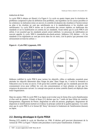 Traduit par Fabrice Aimetti le 18 novembre 2012
traduction de Imai.
Le cycle PDCA obtenu est illustré à la Figure 6. Le cycle en quatre étapes pour la résolution de
problèmes comprend le plan (la définition d'un problème, une hypothèse sur les causes possibles et
les solutions), la réalisation (mise en œuvre), le contrôle (évaluation des résultats) et l'action (retour
au plan si les résultats ne sont pas satisfaisants ou à la standardisation si les résultats sont
satisfaisants). Le cycle PDCA insiste sur la prévention des erreurs répétées en établissant des
standards et sur la modification en continu de ces standards. Avant même que le cycle PDCA soit
utilisé, il est essentiel que les standards actuels soient stabilisés. Le processus de stabilisation est
souvent appelée le cycle SDCA (standardize-do-check-action). Ishikawa [10] déclare : « Si les
standards et les règlements ne sont pas revus dans les six mois, c'est la preuve que personne n'est
sérieusement en train les utiliser. »
Figure 6 – Cycle PDCA japonais, 1951
Ishikawa redéfinit le cycle PDCA pour inclure les objectifs, cibles et méthodes essentiels pour
atteindre les objectifs déterminés dans l'étape du plan. Dans l'étape do, il inclut la formation et
l'éducation avec la mise en œuvre. Il dit qu'un bon contrôle signifie que les standards peuvent être
constamment revus pour refléter les voix des consommateurs et leurs plaintes en tant que les
exigences du processus suivant. Le concept sous-jacent au terme contrôle (kanri) est déployée dans
toute l'organisation.
Dans les années 1960, le cycle PDCA au Japon avait évolué sous le forme d'un cycle d'amélioration
et d'un outil de gestion. Lilrank et Kano [11] déclare que les 7 outils de base (fiche de contrôle,
histogrammes, diagramme de Pareto, diagramme en arête de poisson, graphiques, diagrammes de
dispersion et stratification) mettent en évidence le principe central de la qualité japonaise. Ces outils
ainsi que le cycle PDCA et le format QC Story2
devinrent le fondement de l'amélioration (kaizen)
au Japon.
2.2. Deming développe le Cycle PDSA
Deming [12] rétablit le cycle de Shewhart en 1986. Il déclare qu'il provient directement de la
version de 1950. La Figure 7 illustre cette procédure à suivre pour l'amélioration. Il déclare :
2 NdT : on peut rapprocher la QC Story du A3
 