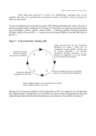 Traduit par Fabrice Aimetti le 18 novembre 2012
Toute étape peut nécessiter le recours à la méthodologie statistique pour ne pas
gaspiller, aller plus vite, se prémunir des conclusions erronées et de l'échec à tester et mesurer les
effets des interactions
Lors de ses séminaires de 4 jours dans les années 1980, Deming présentait cette version. En outre, il
mettait en garde le public occidental sur le fait que la version plan, do, check, act est inexacte parce
que le mot anglais « check » signifie « arrêter, freiner, ... ». Deming a déclaré [13] dans le manuscrit
de Moen, Nolan et Provost [14] : « ... assurez-vous de le nommer PDSA, et non pas PDCA qui est
perverti. »
Figure 7 – Cycle de Shewhart : Deming, 1986
Deming [15] a de nouveau modifié le cycle de Shewhart en 1993 et l'a appelé le cycle de Shewhart
pour l'apprentissage et l'amélioration, le cycle PDSA. Il le décrit comme un diagramme de flux pour
l'apprentissage et pour l'amélioration d'un produit ou d'un processus. Il est illustré à la Figure 8.
 