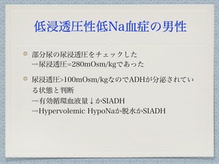 低浸透圧性低Na血症の男性

部分尿の尿浸透圧をチェックした
⇨尿浸透圧=280mOsm/kgであった

尿浸透圧>100mOsm/kgなのでADHが分泌されてい
る状態と判断
⇨有効循環血液量↓かSIADH
⇨Hypervolemic HypoNaか脱水かSIADH
 