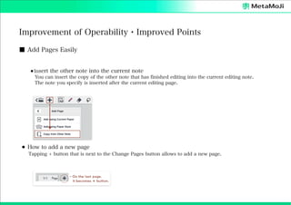 Improvement of Operability・Improved Points
■ Add Pages Easily
⚫Insert the other note into the current note
You can insert the copy of the other note that has finished editing into the current editing note.
The note you specify is inserted after the current editing page.

⚫ How to add a new page
Tapping + button that is next to the Change Pages button allows to add a new page.

 