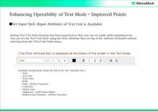 Enhancing Operability of Text Mode・Improved Points
■Set Input Style (Input Attribute) of Text Unit is Available
Setting Text Unit Style function has been improved so that you can set easily while inputting texts.
You can set the Text Unit Style using the [Text Attribute Bar] on top of the software keyboard without
selecting from the [Text Unit Style] menu.

Available Setting Items (from the left of the Text Attribute Bar )
 ・Font
 ・Text Size
 ・Text Color
 ・Bold
 ・Italic（※New Function）
 ・Underline
 ・Delete Line
 ・Alignment（Left/Center/Right)
 ・Bulleted and Numbed （※New Function）

 