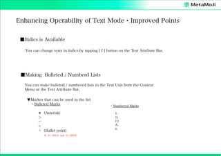 Enhancing Operability of Text Mode・Improved Points
■Italics is Available
You can change texts in italics by tapping [ I ] button on the Text Attribute Bar.

■Making Bulleted / Numberd Lists
You can make bulleted / numbered lists in the Text Unit from the Context
Menu or the Text Attribute Bar.
▼Markes that can be used in the list
 ・Bulleted Marks
＊（Asterisk)
＞
−
＋
・（Bullet point) 
※（U+2022）and（U+30FB）

 ・Numbered Marks
  
1.
1)
(1)
A.
a.

 