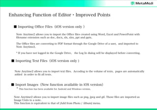 Enhancing Function of Editor・Improved Points
■ Importing Office Files（iOS version only ）
Note Anytime2 allows you to import the Office files created using Word, Excel and PowerPoint with
filename extension such as doc, docx, xls, xlsx, ppt and pptx.
The Office files are converting to PDF format through the Google Drive of a user, and imported to
Note Anytime2.
* If you have not logged in the Google Drive, the Log In dialog will be displayed before converting.

■ Importing Text Files（iOS version only )
Note Anytime2 allows you to import text files. Accoding to the volume of texts, pages are automatically
added in order to fit all texts.

■ Import Images（New function available in iOS version）
* This function has been available for Android and Windows version.
Note Anytime2 allows you to import image files such as png, jpeg and gif. Those files are imported as
Image Units to a note.
This function is equivalent to that of [Add from Photo / Album] menu.

 
