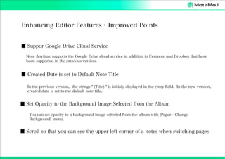 Enhancing Editor Features・Improved Points
■ Suppor Google Drive Cloud Service
Note Anytime supports the Google Drive cloud service in addition to Evernote and Dropbox that have
been supported in the previous version.

■ Created Date is set to Default Note Title
In the previous version, the strings " (Title) " is initialy displayed in the entry field. In the new version,
created date is set to the dafault note title.

■ Set Opacity to the Background Image Selected from the Album
You can set opacity to a background image selected from the album with [Paper - Change
Background] menu.

■ Scroll so that you can see the upper left corner of a notes when switching pages

 