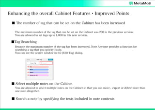 Enhancing the overall Cabinet Features・Improved Points
■ The number of tag that can be set on the Cabinet has been increased
The maximum number of the tag that can be set on the Cabinet was 200 in the previous version.
You are allowed to set tags up to 1,000 in this new version.

■Tag Searching
Because the maximum number of the tag has been increased, Note Anytime provides a function for
searching a tag that you specify easily.
You can see the search window in the [Edit Tag] dialog.

■ Select multiple notes on the Cabinet
You are allowed to select multiple notes on the Cabinet so that you can move, export or delete more than
one note altogether.

■ Search a note by specifying the texts included in note contents

 