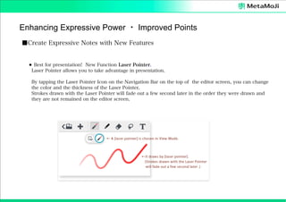 Enhancing Expressive Power ・ Improved Points
■Create Expressive Notes with New Features

⚫ Best for presentation! New Function Laser Pointer.
Laser Pointer allows you to take advantage in presentation.
By tapping the Laser Pointer Icon on the Navigation Bar on the top of the editor screen, you can change
the color and the thickness of the Laser Pointer.
Strokes drawn with the Laser Pointer will fade out a few second later in the order they were drawn and
they are not remained on the editor screen.

 