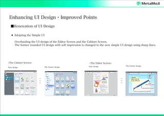 Enhancing UI Design・Improved Points
■Renovation of UI Design
⚫ Adopting the Simple UI
Overhauling the UI design of the Editor Screen and the Cabinet Screen.
The former rounded UI design with soft impression is changed to the new simple UI design using sharp lines.

<The Cabinet Screen>

<The Editor Screen>
The former design

New design

←
←
←

The former design

New design

←
←
←

 