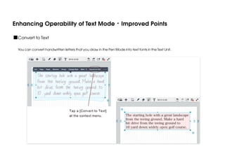 Enhancing Operability of Text Mode・Improved Points
■Convert to Text
You can convert handwritten letters that you draw in the Pen Mode into text fonts in the Text Unit.

 