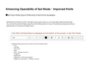 Enhancing Operability of Text Mode・Improved Points
■Set Input Style (Input Attribute) of Text Unit is Available
Setting Text Unit Style function has been improved so that you can set easily while inputting texts.
You can set the Text Unit Style using the [Text Attribute Bar] on top of the software keyboard without
selecting from the [Text Unit Style] menu.

Available Setting Items (from the left of the Text Attribute Bar )
 ・Font
 ・Text Size
 ・Text Color
 ・Bold
 ・Italic（※New Function）
 ・Underline
 ・Delete Line
 ・Alignment（Left/Center/Right)
 ・Bulleted and Numbed （※New Function）

 