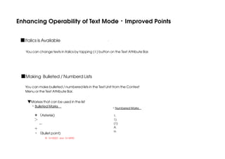Enhancing Operability of Text Mode・Improved Points
■Italics is Available
You can change texts in italics by tapping [ I ] button on the Text Attribute Bar.

■Making Bulleted / Numberd Lists
You can make bulleted / numbered lists in the Text Unit from the Context
Menu or the Text Attribute Bar.
▼Markes that can be used in the list
 ・Bulleted Marks
＊（Asterisk)
＞
−
＋
・（Bullet point) 

※（U+2022）and（U+30FB）

 ・Numbered Marks
  
1.
1)
(1)
A.
a.

 