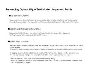Enhancing Operability of Text Mode・Improved Points
■Re-convert Function
You are allowed to return the text strings converted using the function "Contert to Text" to the original
strokes before conversion. You can reconvert the strokes by selecting from the Converted Alternatives.

■Search and Replace Texts Function
By selecting the [Text Search] menu from the Navigation Bar, the Search Bar is displayed.
Text Replacing function is also avairable on iOS version.

■Spell Check Function
You can check the spelling of words in the Text Unit depending on the Locale and the Language specified in
mazec settings.
As a result of spell checking, red dot lines are displayed under the letters that have Corrected Alternatives.
By tapping a word with the red dot line, Corrected Alternatives will be displayed in the context menu.
You can tap to select the right one among them and the word is replaced to a new word.
* You can set Spell Check to On or Off in the System Settings dialog.
* If you use the language that OS does not support spell check function such as Japanese, Chinese, Spell
Check is performed for English.

 