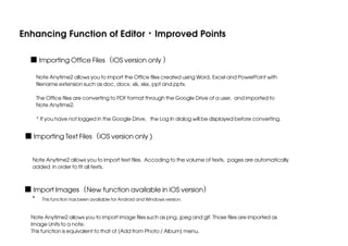 Enhancing Function of Editor・Improved Points
■ Importing Office Files（iOS version only ）
Note Anytime2 allows you to import the Office files created using Word, Excel and PowerPoint with
filename extension such as doc, docx, xls, xlsx, ppt and pptx.
The Office files are converting to PDF format through the Google Drive of a user, and imported to
Note Anytime2.
* If you have not logged in the Google Drive, the Log In dialog will be displayed before converting.

■ Importing Text Files（iOS version only )
Note Anytime2 allows you to import text files. Accoding to the volume of texts, pages are automatically
added in order to fit all texts.

■ Import Images（New function available in iOS version）
* This function has been available for Android and Windows version.
Note Anytime2 allows you to import image files such as png, jpeg and gif. Those files are imported as
Image Units to a note.
This function is equivalent to that of [Add from Photo / Album] menu.

 