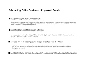 Enhancing Editor Features・Improved Points
■ Suppor Google Drive Cloud Service
Note Anytime supports the Google Drive cloud service in addition to Evernote and Dropbox that have
been supported in the previous version.

■ Created Date is set to Default Note Title
In the previous version, the strings " (Title) " is initialy displayed in the entry field. In the new version,
created date is set to the dafault note title.

■ Set Opacity to the Background Image Selected from the Album
You can set opacity to a background image selected from the album with [Paper - Change
Background] menu.

■ Scroll so that you can see the upper left corner of a notes when switching pages

 