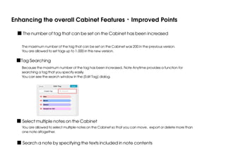 Enhancing the overall Cabinet Features・Improved Points
■ The number of tag that can be set on the Cabinet has been increased
The maximum number of the tag that can be set on the Cabinet was 200 in the previous version.
You are allowed to set tags up to 1,000 in this new version.

■Tag Searching
Because the maximum number of the tag has been increased, Note Anytime provides a function for
searching a tag that you specify easily.
You can see the search window in the [Edit Tag] dialog.

■ Select multiple notes on the Cabinet

You are allowed to select multiple notes on the Cabinet so that you can move, export or delete more than
one note altogether.

■ Search a note by specifying the texts included in note contents

 