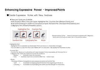 Enhancing Expressive Power ・Improved Points
■Create E xpressive N otes with New Features
New pen types are available
Note Anytime oﬀers 3 new pen types: Highlighter Pen, Fountain Pen (Medium/Hard) and
Brush (Soft/Drawing) in additon to the previous types: Standard Pen, Standard Pen(Dashed) and
Calligraphy Pen (PresetA/PresetB/Custom).

※Note Anytime 2 (Paid Version) is standard equipped with Calligraphy
Pen(Custom) that was an addon item in the previous version.

<Highlighter Pen>
 Highlighter Pen is avairable as a linemarker that can trace on characters or images.
You can select a color from the Color Pallete with 10 colors and also spesify the thickness of a line.
<Fountain Pen>
 Fountain Pen allows you to write letters with deep impression that is inexpressible with Standard Pen or
Calligraphy Pen. There are 2 types for Fountain Pen as follo ws;
  ・Medium →
Hardness of pen nib is standard.
  ・Hard → Hardness of pen nib is somewhat stiﬀer than medium type.

< Brush>
 Thickness of lines is changable by pen pressure as same as Fountain Pen.
  ・Soft →
Avairable for keeping lines thinner from the beginning to the en d.
  ・Drawing →
Avairable for emphasizing the width and the strength of characte rs.

 