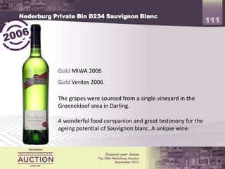 Nederburg Private Bin D234 Sauvignon Blanc
                                                                    111



           Gold MIWA 2006
           Gold Veritas 2006

           The grapes were sourced from a single vineyard in the
           Groenekloof area in Darling.

           A wonderful food companion and great testimony for the
           ageing potential of Sauvignon blanc. A unique wine.
 