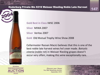 Nederburg Private Bin S316 Weisser Riesling Noble Late Harvest
                                                                        147


              Gold Best in Class IWSC 2006
              Silver MIWA 2007
              Silver Veritas 2007
              Gold Old Mutual Trophy Wine Show 2008

              Cellarmaster Razvan Macici believes that this is one of the
              best noble late harvest wines he’s ever made. Botrytis
              cineria (noble rot) in Weisser Riesling grapes doesn’t
              occur very often, making this wine exceptionally rare.
 