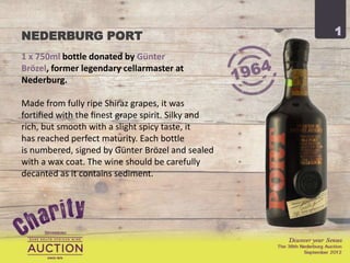 NEDERBURG PORT                                    1

1 x 750ml bottle donated by Günter Brözel,
former legendary cellarmaster at Nederburg.

Made from fully ripe Shiraz grapes, it was
fortiﬁed with the ﬁnest grape spirit. Silky and
rich, but smooth with a slight spicy taste, it
has reached perfect maturity. Each bottle
is numbered, signed by Günter Brözel and sealed
with a wax coat. The wine should be carefully
decanted as it contains sediment.
 