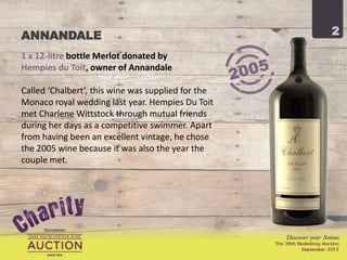ANNANDALE                                           2

1 x 12-litre bottle Merlot donated by
Hempies du Toit, owner of Annandale

Called ‘Chalbert’, this wine was supplied for the
Monaco royal wedding last year. Hempies Du Toit
met Charlene Wittstock through mutual friends
during her days as a competitive swimmer. Apart
from having been an excellent vintage, he chose
the 2005 wine because it was also the year the
couple met.
 