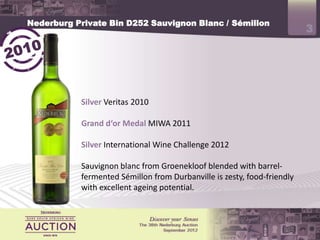 Nederburg Private Bin D252 Sauvignon Blanc / Sémillon
                                                                         3



           Silver Veritas 2010

           Grand d‘or Medal MIWA 2011

           Silver International Wine Challenge 2012

           Sauvignon blanc from Groenekloof blended with barrel-
           fermented Sémillon from Durbanville is zesty, food-friendly
           with excellent ageing potential.
 