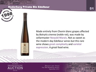 Nederburg Private Bin Edelkeur
                                                                     51




            Made entirely from Chenin blanc grapes affected by
            Botrytis cinerea (noble rot), was made by cellarmaster
            Newald Marais. Not as sweet as the modern day Edelkeur
            wines but this rare wine shows great complexity and
            varietal expression. A great food wine.
 