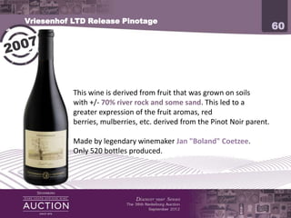 Vriesenhof LTD Release Pinotage
                                                                     60




           This wine is derived from fruit that was grown on soils
           with +/- 70% river rock and some sand. This led to a
           greater expression of the fruit aromas, red berries,
           mulberries, etc. derived from the Pinot Noir parent.

           Made by legendary winemaker Jan "Boland" Coetzee.
           Only 520 bottles produced.
 