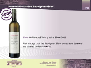 Lomond Pincushion Sauvignon Blanc
                                                                     70




          Silver Old Mutual Trophy Wine Show 2011

          First vintage that the Sauvignon Blanc wines from Lomond
          are bottled under screwcap.
 