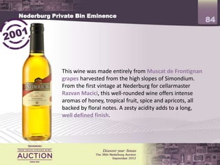 Nederburg Private Bin Eminence
                                                                        84




             This wine was made entirely from Muscat de Frontignan
             grapes harvested from the high slopes of Simondium.
             From the first vintage at Nederburg for cellarmaster
             Razvan Macici, this well-rounded wine offers intense
             aromas of honey, tropical fruit, spice and apricots, all
             backed by floral notes. A zesty acidity adds to a long,
             well defined finish.
 