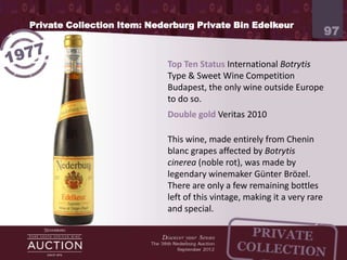 Private Collection Item: Nederburg Private Bin Edelkeur
                                                                              97




           Top Ten Status International Botrytis Type & Sweet Wine
           Competition Budapest, the only wine outside Europe to do so
           Double gold Veritas 2010

           This wine, made entirely from Chenin blanc grapes affected
           by Botrytis cinerea (noble rot), was made by legendary
           winemaker Günter Brözel. There are only a few remaining
           bottles left of this vintage, making it a very rare and special.
 