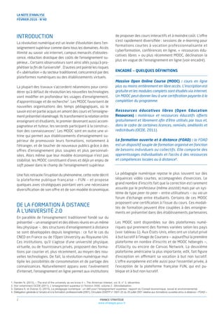 INTRODUCTION
La révolution numérique est un levier d’évolution dans l’en-
seignement supérieur comme dans tous les domaines. Accès
illimité au savoir via internet, campus menacés d’obsoles-
cence, réduction drastique des coûts de l’enseignement su-
périeur… Certains observateurs sont ainsi allés jusqu’à pro-
phétiser la ﬁn de l’université1
. D’autres ont pointé les risques
d’« ubérisation » du secteur traditionnel, concurrencé par des
plateformes numériques ou des établissements virtuels.
La plupart des travaux s’accordent néanmoins pour consi-
dérer qu’à défaut de révolution les nouvelles technologies
vont modiﬁer en profondeur les usages d’enseignement,
d’apprentissage et de recherche2
. Les MOOC favorisent de
nouvelles organisations des temps pédagogiques, où le
savoir est en partie acquis en amont des cours et l’enseigne-
ment présentiel réaménagé. Ils transforment la relation entre
enseignant et étudiants, le premier devenant aussi accom-
pagnateur et tuteur, les seconds participant à la construc-
tion des connaissances3
. Les MOOC sont en outre une vi-
trine qui permet aux établissements d’enseignement su-
périeur de promouvoir leurs formations, notamment à
l’étranger, et de toucher de nouveaux publics grâce à des
offres d’enseignement plus souples et plus personnali-
sées. Alors même que leur modèle économique n’est pas
stabilisé, les MOOC constituent d’ores et déjà un enjeu de
soft power dans le champ de l’enseignement supérieur.
Une fois retracée l’irruption du phénomène, cette note décrit
la plateforme publique française — FUN — et propose
quelques axes stratégiques pointant vers une nécessaire
diversiﬁcation de son offre et de son modèle économique.
DE LA FORMATION À DISTANCE
À L’UNIVERSITÉ 2.0
En parallèle de l’enseignement traditionnel fondé sur du
présentiel — un enseignant et des élèves réunis en un même
lieu physique —, des structures d’enseignement à distance
se sont développées depuis longtemps : ce fut le cas du
CNED en France ou de l’Open University au Royaume-Uni.
Ces institutions, qu’il s’agisse d’une université physique,
virtuelle, ou de fournisseurs privés, proposent des forma-
tions par courrier et, plus récemment, au moyen des nou-
velles technologies. De fait, la révolution numérique mul-
tiplie les possibilités de consommation et de partage des
connaissances. Naturellement apparu avec l’avènement
d’internet, l’enseignement en ligne permet aux institutions
de proposer des cours interactifs et à moindre coût. L’offre
s’est rapidement diversiﬁée : sessions de e-learning pour
formations courtes à vocation professionnalisante et
cyberformation, conférences en ligne, « ressources édu-
catives libres » ou plus récemment MOOC, déclinaison la
plus en vogue de l’enseignement en ligne (voir encadré).
ENCADRÉ — QUELQUES DÉFINITIONS
Massive Open Online Course (MOOC) : cours en ligne
plus ou moins entièrement en libre accès. L’inscription est
gratuite et les modules complets sont étudiés via internet.
Un MOOC peut donner lieu à une certiﬁcation payante à la
complétion du programme.
Ressources éducatives libres (Open Education
Resources) : matériaux et ressources éducatifs offerts
gratuitement et librement aﬁn d’être utilisés par tous et,
dans le cadre de certaines licences, remixés, améliorés et
redistribués (OCDE, 2011).
La formation ouverte et à distance (FOAD) : la FOAD
est un dispositif souple de formation organisé en fonction
de besoins individuels ou collectifs. Elle comporte des
apprentissages individualisés et l’accès à des ressources
et compétences locales ou à distance4
.
La pédagogie numérique repose le plus souvent sur des
séquences vidéo courtes, accompagnées d’exercices. Le
grand nombre d’inscrits fait que la correction est rarement
assurée par le professeur (même assisté) mais par un sys-
tème de type peer-to-peer — entre utilisateurs — ou via un
forum d’échange entre étudiants. Certains de ces MOOC
proposent une certiﬁcation à l’issue du cours. Ces modali-
tés de formation peuvent être couplées à des enseigne-
ments en présentiel dans des établissements partenaires.
Les MOOC sont disponibles sur des plateformes numé-
riques qui prennent des formes variées selon les pays
(voir tableau 1). Aux États-Unis, elles ont un statut privé
à but lucratif à l’image de Coursera — aujourd’hui la première
plateforme en nombre d’inscrits et de MOOC hébergés —,
d’Udacity ou encore de Canvas Network. La deuxième
plateforme américaine la plus importante, edX, fait ﬁgure
d’exception en affirmant sa vocation à but non lucratif.
L’offre européenne est elle aussi pour l’essentiel privée, à
l’exception de la plateforme française FUN, qui est pu-
blique et à but non lucratif.
1. Harden N. (2012), « The end of the university as we know it », The American Interest, vol. 8, n° 3, décembre.
2. Voir notamment OCDE (2011), L’enseignement supérieur à l’horizon 2030, volume 2 : Mondialisation.
3. Djebara A. et Dubrac D. (2015), La pédagogie numérique : un déﬁ pour l’enseignement supérieur, rapport du Conseil économique, social et environnemental.
4. Délégation générale à l’emploi et à la formation professionnelle (2001), Circulaire DGEFP n° 2001-22 du 20 juillet 2001 relative aux formations ouvertes et/ou à distance « FOAD ».
FRANCE STRATÉGIE
www.strategie.gouv.fr
2
LA NOTE D’ANALYSE
FÉVRIER 2016 - N°40
 