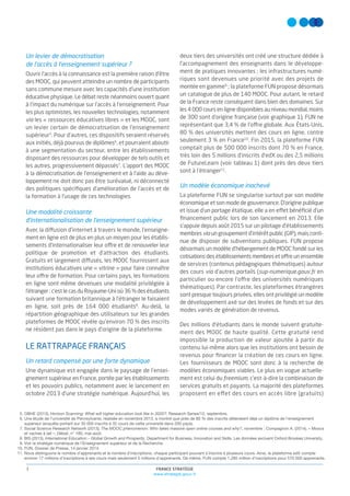 FRANCE STRATÉGIE
www.strategie.gouv.fr
3
5. OBHE (2013), Horizon Scanning: What will higher education look like in 2020?, Research Series/12, septembre.
6. Une étude de l’université de Pennsylvanie, réalisée en novembre 2013, a montré que près de 80 % des inscrits détenaient déjà un diplôme de l’enseignement
supérieur (enquête portant sur 35 000 inscrits à 32 cours de cette université dans 200 pays).
7. Social Science Research Network (2013), The MOOC phenomenon: Who takes massive open online courses and why?, novembre ; Compagnon A. (2014), « Moocs
et vaches à lait », Débat, n° 180, mai-août.
8. BIS (2013), International Education – Global Growth and Prosperity, Department for Business, Innovation and Skills. Les données excluent Oxford Brookes University.
9. Voir la stratégie numérique de l’Enseignement supérieur et de la Recherche.
10. FUN, Dossier de Presse, 14 janvier 2014.
11. Nous distinguons le nombre d’apprenants et le nombre d’inscriptions, chaque participant pouvant s’inscrire à plusieurs cours. Ainsi, la plateforme edX compte
environ 17 millions d’inscriptions à ses cours mais seulement 5 millions d’apprenants. De même, FUN compte 1,285 million d’inscriptions pour 570 000 apprenants.
Un levier de démocratisation
de l’accès à l’enseignement supérieur ?
Ouvrir l’accès à la connaissance est la première raison d’être
des MOOC, qui peuvent atteindre un nombre de participants
sans commune mesure avec les capacités d’une institution
éducative physique. Le débat reste néanmoins ouvert quant
à l’impact du numérique sur l’accès à l’enseignement. Pour
les plus optimistes, les nouvelles technologies, notamment
via les « ressources éducatives libres » et les MOOC, sont
un levier certain de démocratisation de l’enseignement
supérieur5
. Pour d’autres, ces dispositifs seraient réservés
aux initiés, déjà pourvus de diplômes6
, et pourraient aboutir
à une segmentation du secteur, entre les établissements
disposant des ressources pour développer de tels outils et
les autres, progressivement dépassés7
. L’apport des MOOC
à la démocratisation de l’enseignement et à l’aide au déve-
loppement ne doit donc pas être surévalué, ni déconnecté
des politiques spéciﬁques d’amélioration de l’accès et de
la formation à l’usage de ces technologies.
Une modalité croissante
d’internationalisation de l’enseignement supérieur
Avec la diffusion d’internet à travers le monde, l’enseigne-
ment en ligne est de plus en plus un moyen pour les établis-
sements d’internationaliser leur offre et de renouveler leur
politique de promotion et d’attraction des étudiants.
Gratuits et largement diffusés, les MOOC fournissent aux
institutions éducatives une « vitrine » pour faire connaître
leur offre de formation. Pour certains pays, les formations
en ligne sont même devenues une modalité privilégiée à
l’étranger : c’est le cas du Royaume-Uni où 36 % des étudiants
suivant une formation britannique à l’étranger le faisaient
en ligne, soit près de 164 000 étudiants8
. Au-delà, la
répartition géographique des utilisateurs sur les grandes
plateformes de MOOC révèle qu’environ 70 % des inscrits
ne résident pas dans le pays d’origine de la plateforme.
LE RATTRAPAGE FRANÇAIS
Un retard compensé par une forte dynamique
Une dynamique est engagée dans le paysage de l’ensei-
gnement supérieur en France, portée par les établissements
et les pouvoirs publics, notamment avec le lancement en
octobre 2013 d’une stratégie numérique. Aujourd’hui, les
deux tiers des universités ont créé une structure dédiée à
l’accompagnement des enseignants dans le développe-
ment de pratiques innovantes ; les infrastructures numé-
riques sont devenues une priorité avec des projets de
montéeen gamme9
; la plateforme FUN propose désormais
un catalogue de plus de 140 MOOC. Pour autant, le retard
de la France reste conséquent dans bien des domaines. Sur
les 4 000 cours en ligne disponibles au niveau mondial, moins
de 300 sont d’origine française (voir graphique 1), FUN ne
représentant que 3,4 % de l’offre globale. Aux États-Unis,
80 % des universités mettent des cours en ligne, contre
seulement 3 % en France10
. Fin 2015, la plateforme FUN
comptait plus de 500 000 inscrits dont 70 % en France,
très loin des 5 millions d’inscrits d’edX ou des 2,5 millions
de FutureLearn (voir tableau 1) dont près des deux tiers
sont à l’étranger11
.
Un modèle économique inachevé
La plateforme FUN se singularise surtout par son modèle
économique et son mode de gouvernance. D’origine publique
et issue d’un portage étatique, elle a en effet bénéﬁcié d’un
ﬁnancement public lors de son lancement en 2013. Elle
s’appuie depuis août 2015 sur un pilotage d’établissements
membres via un groupement d’intérêt public (GIP), mais conti-
nue de disposer de subventions publiques. FUN propose
désormais un modèle d’hébergement de MOOC fondé sur les
cotisations des établissements membres et offre un ensemble
de services (contenus pédagogiques thématiques) autour
des cours via d’autres portails (sup-numerique.gouv.fr en
particulier ou encore l’offre des universités numériques
thématiques). Par contraste, les plateformes étrangères
sont presque toujours privées, elles ont privilégié un modèle
de développement axé sur des levées de fonds et sur des
modes variés de génération de revenus.
Des millions d’étudiants dans le monde suivent gratuite-
ment des MOOC de haute qualité. Cette gratuité rend
impossible la production de valeur ajoutée à partir du
contenu lui-même alors que les institutions ont besoin de
revenus pour ﬁnancer la création de ces cours en ligne.
Les fournisseurs de MOOC sont donc à la recherche de
modèles économiques viables. Le plus en vogue actuelle-
ment est celui du freemium, c’est-à-dire la combinaison de
services gratuits et payants. La majorité des plateformes
proposent en effet des cours en accès libre (gratuits)
 