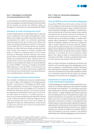 FRANCE STRATÉGIE
www.strategie.gouv.fr
7
Axe 2 : Développer la certiﬁcation
et la personnalisation de l’offre
La diversiﬁcation du modèle économique doit nécessaire-
ment s’accompagner d’une diversiﬁcation de l’offre elle-même
aﬁn de répondre aux besoins des différents publics, en
privilégiant la certiﬁcation et la personnalisation des MOOC.
Développer les modes d’enseignement mixtes
Certains établissements ont développé, dans le cadre des
cursus traditionnels, des modes d’enseignement mixtes
alliant cours en ligne et en présentiel pouvant aboutir à une
reconnaissance de crédits. Les universités partenaires
d’Iversity peuvent ainsi, pour certains cours, délivrer des
crédits du système européen de transfert et d’accumula-
tion de crédits (ECTS). Le certiﬁcat permet aux étudiants
d’utiliser ces crédits dans leurs études universitaires dans
toute l’Europe. Pour obtenir le certiﬁcat, l’étudiant doit
passer un examen en présentiel dans l’un des centres
d’Iversity en Allemagne. D’autres initiatives vont encore
plus loin dans la reconnaissance de diplômes entièrement
fondés sur l’enseignement en ligne : edX doit lancer à la
rentrée 2016 un cursus avec Arizona State University qui
permettra à des étudiants de valider une année de Bachelor
en suivant 8 MOOC16
. Coursera va inaugurer son premier
MBA diplômant à base de MOOC, en partenariat avec
l’université d’Illinois : les élèves auront droit au diplôme et
à une série de services (interactions avec des professeurs,
cours complémentaires, corrections, etc.).
Créer une offre plus ﬂexible et personnalisée
Pour remédier à la faiblesse des taux de complétion pour
les cours en ligne, l’offre gagnerait à être beaucoup plus
ﬂexible17
, notamment en privilégiant les MOOC dispo-
nibles à la demande et non plus sur le format de sessions,
avec dates limites. Dans cette logique, le MIT promeut la
méthode de l’admission inversée18
, qui consiste à donner
aux apprenants la possibilité de suivre des cours de l’insti-
tut avant même de s’inscrire (« Try before you buy »).
Dans un souci de personnalisation des dispositifs, Harvard
a créé le Harvard Extension School qui propose plus de
700 cours pouvant être suivis le soir sur le campus, ou
uniquement en ligne par visioconférences, ou bien encore
en ligne mais avec des cours intensifs en présentiel le
weekend sur le campus.
Axe 3 : Miser sur l’innovation pédagogique
par le numérique
Faire des MOOC des vecteurs d’innovation pédagogique
Les premiers MOOC ont pu faire croire au retour en force
du cours magistral. En fait, plusieurs innovations se dessinent
en matière d’apprentissage en ligne. La plateforme britan-
nique FutureLearn développe un modèle de « social learning »
avec une interface qui, à l’instar des réseaux sociaux, permet
la communication en temps réel entre les utilisateurs, le
partage et la co-création des connaissances. Les plate-
formes américaines semblent privilégier un modèle indivi-
dualisé, selon la méthode de l’« adaptative learning » : des
logiciels intelligents adaptent les processus d’apprentis-
sage à chaque utilisateur (exercices proposés, progres-
sion, lectures et produits annexes, etc.). La révolution techno-
logique favorise également l’apparition de formes d’appren-
tissage mixtes. Dans le concept de classe inversée (« ﬂipped
classroom »), le contenu du cours est étudié en amont
grâce à des vidéos en ligne ou visioconférences et plus
récemment, des MOOC ; le temps en présentiel étant réser-
vé à des exercices, des projets et des discussions.
Outre ces classes inversées, de nombreuses recherches sont
menées sur les nouvelles approches pédagogiques en lien
avec le numérique ; visioconférences, espaces numériques
de travail, impact du e-learning sur l’apprentissage, en compa-
raison avec le présentiel. Il est essentiel d’ampliﬁer les efforts
sur ce champ de recherche aﬁn de disposer de données
empiriques sur l’évolution de la pédagogie numérique.
Expérimenter les usages du big data
à visée d’amélioration pédagogique
Le big data désigne les importants volumes de données, struc-
turées ou non, difficiles à gérer avec des solutions classiques
de stockage et de traitement19
. Les techniques ayant pour
objet l’analyse de ces données se développent dans de nom-
breux secteurs20
. L’usage analytique des données collectées
dans les établissements ou sur les plateformes en ligne, sous
garantie d’anonymat et de protection des données person-
nelles, peut ouvrir un champ d’amélioration des politiques
éducatives, notamment un meilleur accompagnement des
étudiants grâce aux learning analytics (analyse des apprentis-
sages éducatifs). L’étude des processus d’apprentissage grâce
à ces données collectées (temps consacré au cours, assiduité,
résultats, etc.) mettrait en évidence les pratiques différen-
ciées des étudiants et pourrait conduire à une meilleure
identiﬁcation des méthodes pédagogiques qui fonctionnent21
.
16. Gourdon J. (2015), « Les États-Unis inventent les MOOC de demain », Educpros.
17. Peck K. (2013), « Flex-MOOCs – An inevitable step in the evolution of Online Learning », Center for Online Innovation in Learning (Penn State University).
18. Straumsheim C. (2014), « A flexible future », Inside Higher Ed., décembre.
19. Brasseur C. (2013), Enjeux et usages du big data. Technologies, méthodes et mises en œuvre, Paris, Lavoisier, p. 30.
20. Hamel M.-H. et Marguerit D. (2013), « Analyse des big data : quels usages, quels défis ? », La Note d’analyse, n° 8, France Stratégie, novembre.
21. Djebara A. et Dubrac D. (2015), op. cit.
 