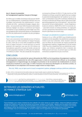 Axe 4 : Assurer la promotion
de l’enseignement supérieur français à l’étranger
De même que le modèle économique doit pouvoir bénéﬁ-
cier aux établissements, la plateforme FUN doit servir les
stratégies internationales des établissements. La diver-
siﬁcation de l’offre — partenaires étrangers, langues, disci-
plines — est une priorité mais l’offre française ne doit évidem-
ment pas négliger ses atouts, à commencer par l’espace
francophone. Ce qui n’empêche pas d’envisager une initia-
tive européenne dont l’attractivité tiendra au rassemblement
de l’offre des établissements européens les plus prestigieux.
Cibler l’espace francophone
Face à une concurrence internationale accrue, la France a
un rôle à jouer sur l’offre numérique en langue française.
En 2015, moins de 15 % de l’offre européenne de MOOC
était en langue française. Il existe pourtant un marché
potentiel très important avec plus de 220 millions de
francophones aujourd’hui à travers le monde, soit plus de
3 % de la population mondiale. Ce chiffre pourrait atteindre
770 millions en 205022
. Près de la moitié des francophones
se trouvent en Afrique. En 2015, 17 % des inscrits sur FUN
résidaient en Afrique, proportion signiﬁcative qui souligne
le potentiel de développement de l’audience sur ce conti-
nent. La formulation d’une offre numérique ambitieuse de
la France en direction de l’Afrique, dans le cadre d’une straté-
gie de développement de la francophonie23
, doit ainsi être
une priorité. Certains établissements — écoles d’ingénieurs,
écoles de commerce, CNAM, BTS et DUT à l’université, etc.
— pourraient investir ce champ prometteur, en s’appuyant
sur leurs partenariats internationaux et en s’adaptant aux
besoins spéciﬁques de certains pays.
Envisager une plateforme européenne commune
Comme on l’a vu, l’offre de MOOC issue d’établissements
européens est très éparpillée et les plateformes européennes
restent avant tout nationales. Cette situation contraste
avec les efforts de structuration de l’espace européen de
l’enseignement supérieur, engagé depuis la ﬁn des années
1990. Pour être compétitive face aux plateformes améri-
caines, une initiative européenne dans le domaine des
MOOC pourrait voir le jour, en prenant appui sur l’offre des
institutions européennes les plus reconnues.
22. Attali J. (2014), La francophonie et la francophilie, moteurs de croissance durable, rapport au président de la République.
23. Dans ce cadre, on peut citer l’exemple du projet Océan FLOTs, porté par l’École normale supérieure de Paris, l’École normale supérieure de Lyon, l’École
polytechnique, l’École polytechnique fédérale de Lausanne, l’université catholique de Louvain et le campus de Montréal ; www.ocean-flots.org.
RETROUVEZ LES DERNIÈRES ACTUALITÉS
DE FRANCE STRATÉGIE SUR :
www.strategie.gouv.fr @Strategie_Gouv
Directeur de la publication : Jean Pisani-Ferry, commissaire général ; directrice de la rédaction : Selma Mahfouz, commissaire adjointe ;
secrétaires de rédaction : Olivier de Broca, Sylvie Chasseloup ; impression : France Stratégie ; dépôt légal : février 2016 - N° ISSN 1760-5733 ;
contact presse : Jean-Michel Roullé, directeur du service Édition-Communication, 01 42 75 61 37, jean-michel.roulle@strategie.gouv.fr
FRANCE STRATÉGIE - 18, RUE DE MARTIGNAC - 75700 PARIS SP 07 -TÉL. 01 42 75 60 00
CONCLUSION
Au-delà du débat sur le potentiel de rupture (disruption) des MOOC sur les écosystèmes d’enseignement supérieur,
le développement exponentiel de cette offre augure pour le moins de transformations diffuses sur les pratiques
d’enseignement et d’apprentissage, les stratégies de promotion et de recrutement des établissements ou encore
l’expérience étudiante au sens large. Si l’offre française s’est beaucoup développée ces dernières années, sa
diversiﬁcation et son adaptation à de nouveaux usages restent un enjeu majeur.
francestrategie
Mots clés : MOOC, cours en ligne ouvert et massif, enseignement supérieur, pédagogie numérique, plateforme collaborative
France Stratégie a pour mission d’éclairer les choix collectifs. Son action repose sur quatre métiers : évaluer les politiques publiques ;
anticiper les mutations à venir dans les domaines économiques, sociétaux ou techniques ; débattre avec les experts et les acteurs
français et internationaux ; proposer des recommandations aux pouvoirs publics nationaux, territoriaux et européens. Pour enrichir
ses analyses et affiner ses propositions France Stratégie s’attache à dialoguer avec les partenaires sociaux et la société civile.
France Stratégie mise sur la transversalité en animant un réseau de huit organismes aux compétences spécialisées.
 