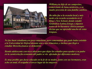 William,era hijo de un campesino,William,era hijo de un campesino,
comerciante de lana,carnicero,, y sucomerciante de lana,carnicero,, y su
madre provenía de una familiamadre provenía de una familia católica.católica.
De niño fue a la escuela local y másDe niño fue a la escuela local y más
tarde a la escuela secundaria en eltarde a la escuela secundaria en el
King´s New School, donde estudióKing´s New School, donde estudió
Gramática Latina,Griega y algunosGramática Latina,Griega y algunos
textos de la literatura clásica,aunquetextos de la literatura clásica,aunque
decían que no aprendió mucho dedecían que no aprendió mucho de estasestas
lenguas.lenguas.
No fue buen estudiante,era poco entusiasta, pero comentaban que pudoNo fue buen estudiante,era poco entusiasta, pero comentaban que pudo haber asistidohaber asistido
a la Universidad de Oxford durante uno o dos trimestres, ea la Universidad de Oxford durante uno o dos trimestres, e incluso que llegó aincluso que llegó a
estudiar Derecho,(nunca se demostró).estudiar Derecho,(nunca se demostró).
Siendo adolescente con trece años,tuvo que dejar los estudios para ayudar a su padreSiendo adolescente con trece años,tuvo que dejar los estudios para ayudar a su padre
en la carnicería,(la economía del padre se vio afectada por diferentes motivos).en la carnicería,(la economía del padre se vio afectada por diferentes motivos).
Es muy posible que fuese educado en la fe de su madre, junto con susEs muy posible que fuese educado en la fe de su madre, junto con sus hermanos, eranhermanos, eran
ocho en total, él ocupaba el tercer lugar de los mayores.ocho en total, él ocupaba el tercer lugar de los mayores.
 